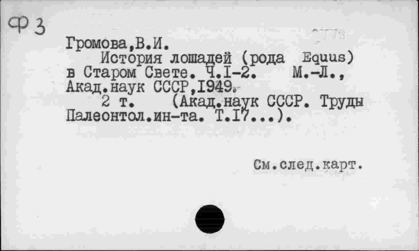﻿і
Громова,В.И.
История лошадей (рода Equus) в Старом Свете. Ч.І-2.	М.-Л.,
Акад.наук СССР,1949.
2 т.	(Акад.наук СССР. Труды
Палеонтол.ин-та. Т.І7...).
См.след.карт.